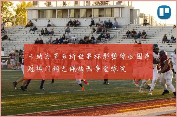 卡纳瓦罗分析世界杯形势称法国夺冠热门姆巴佩梅西争金球奖