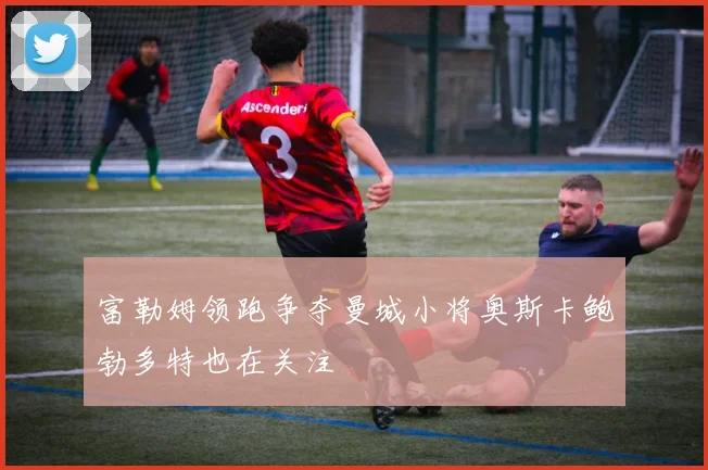 富勒姆领跑争夺曼城小将奥斯卡鲍勃多特也在关注