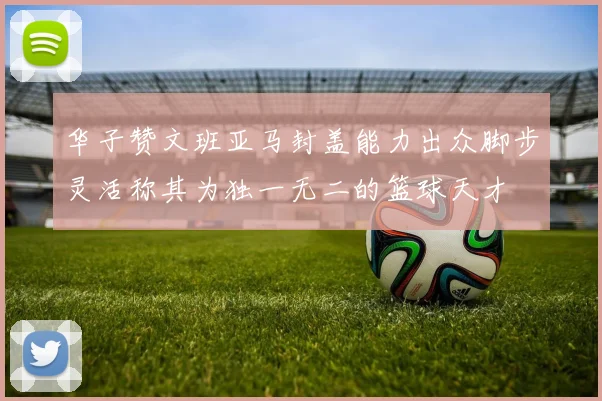 华子赞文班亚马封盖能力出众脚步灵活称其为独一无二的篮球天才