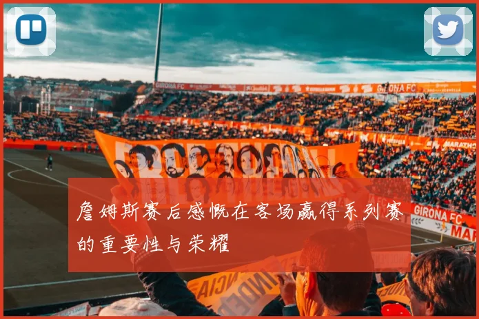 詹姆斯赛后感慨在客场赢得系列赛的重要性与荣耀