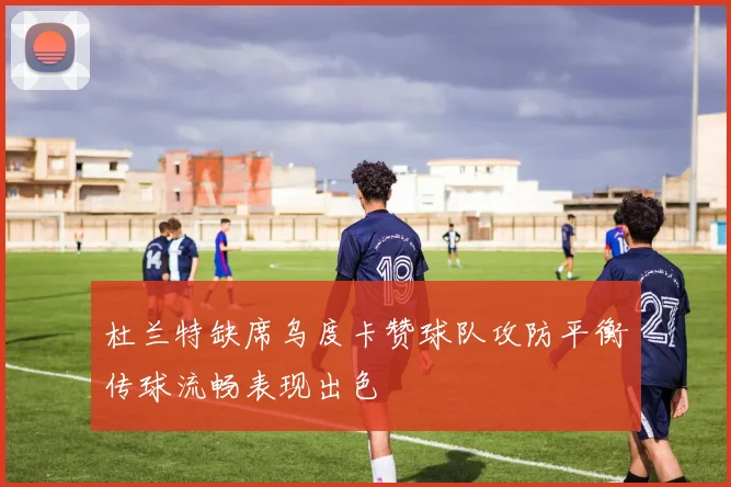 杜兰特缺席乌度卡赞球队攻防平衡传球流畅表现出色