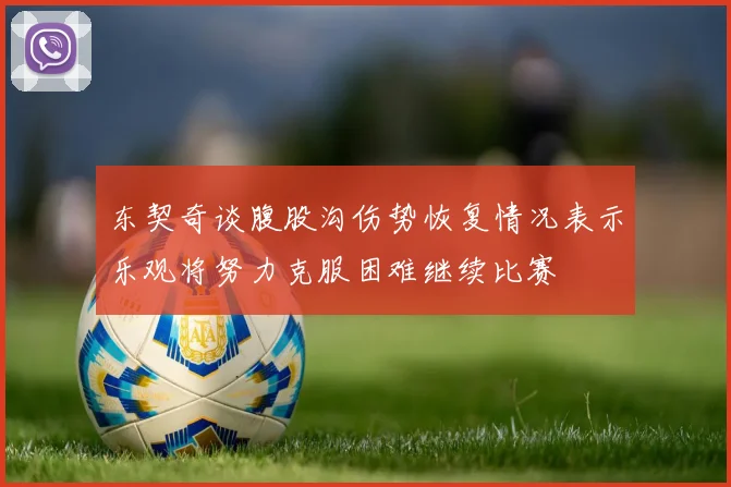 东契奇谈腹股沟伤势恢复情况表示乐观将努力克服困难继续比赛