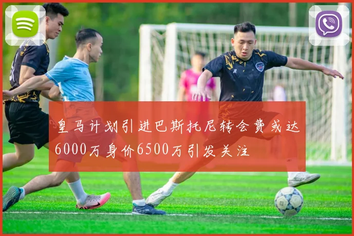 皇马计划引进巴斯托尼转会费或达6000万身价6500万引发关注
