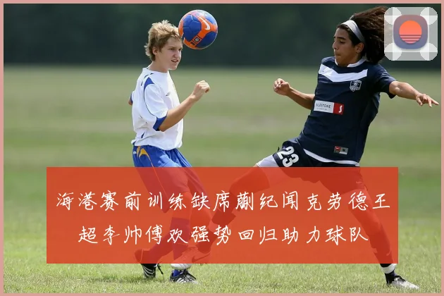 海港赛前训练缺席蒯纪闻克劳德王燊超李帅傅欢强势回归助力球队