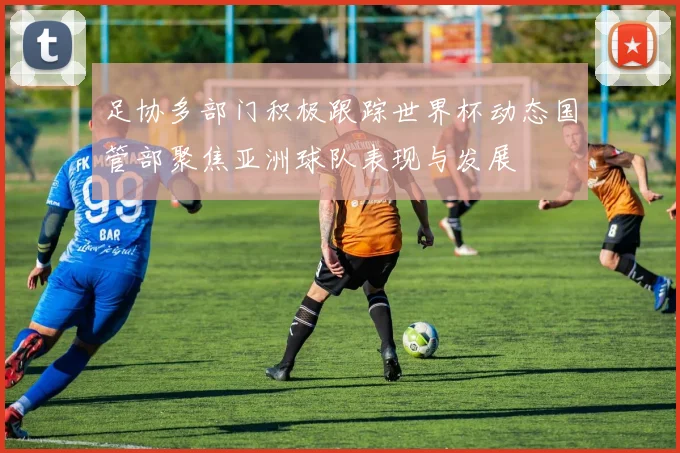 足协多部门积极跟踪世界杯动态国管部聚焦亚洲球队表现与发展