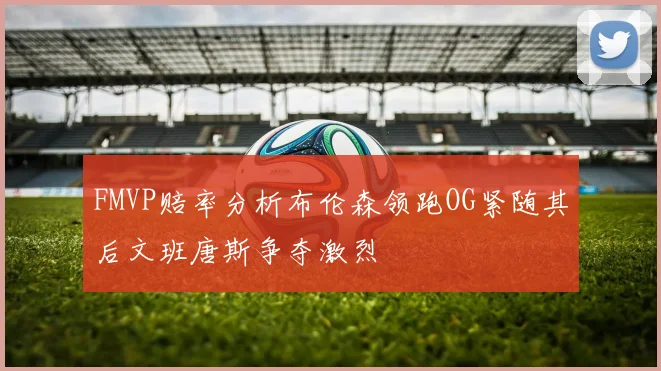 FMVP赔率分析布伦森领跑OG紧随其后文班唐斯争夺激烈