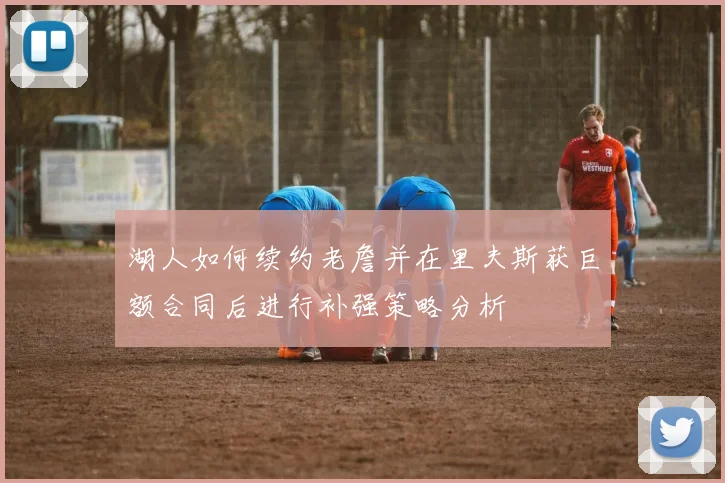 湖人如何续约老詹并在里夫斯获巨额合同后进行补强策略分析