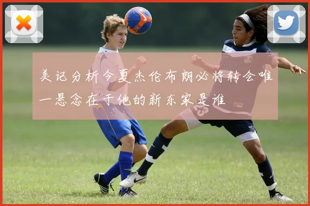 美记分析今夏杰伦布朗必将转会唯一悬念在于他的新东家是谁