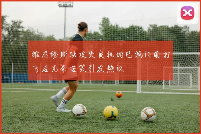 维尼修斯助攻失良机姆巴佩门前打飞后无奈苦笑引发热议