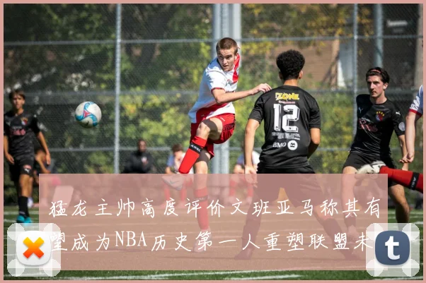 猛龙主帅高度评价文班亚马称其有望成为NBA历史第一人重塑联盟未来