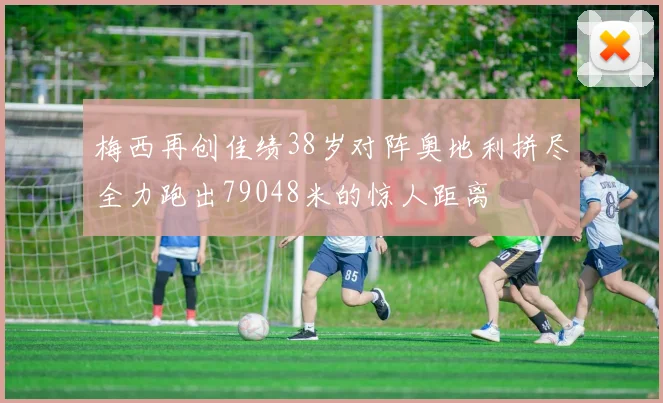 梅西再创佳绩38岁对阵奥地利拼尽全力跑出79048米的惊人距离