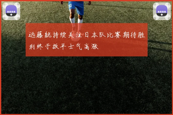 远藤航持续关注日本队比赛期待胜利终于扳平士气高涨