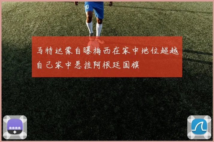 马特达蒙自曝梅西在家中地位超越自己家中悬挂阿根廷国旗