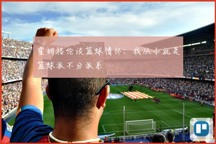 霍姆格伦谈篮球情怀：我从小就是篮球派不分派系