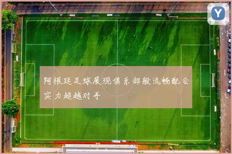 阿根廷足球展现俱乐部般流畅配合实力超越对手