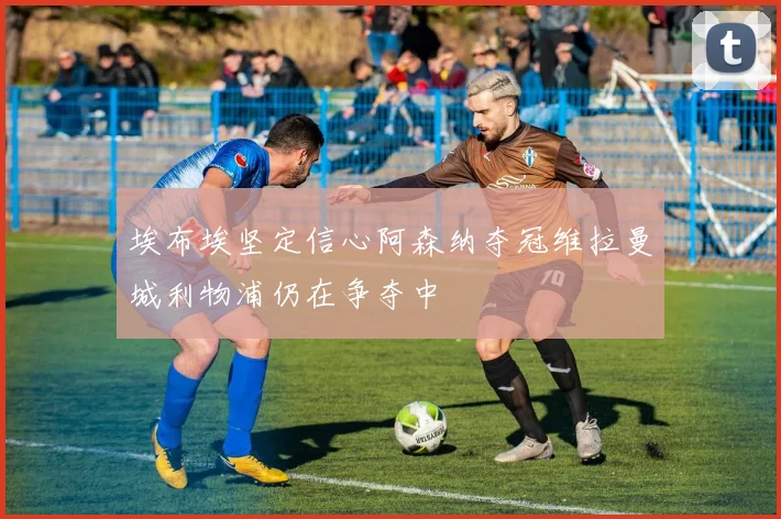埃布埃坚定信心阿森纳夺冠维拉曼城利物浦仍在争夺中