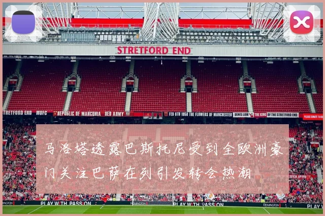 马洛塔透露巴斯托尼受到全欧洲豪门关注巴萨在列引发转会热潮