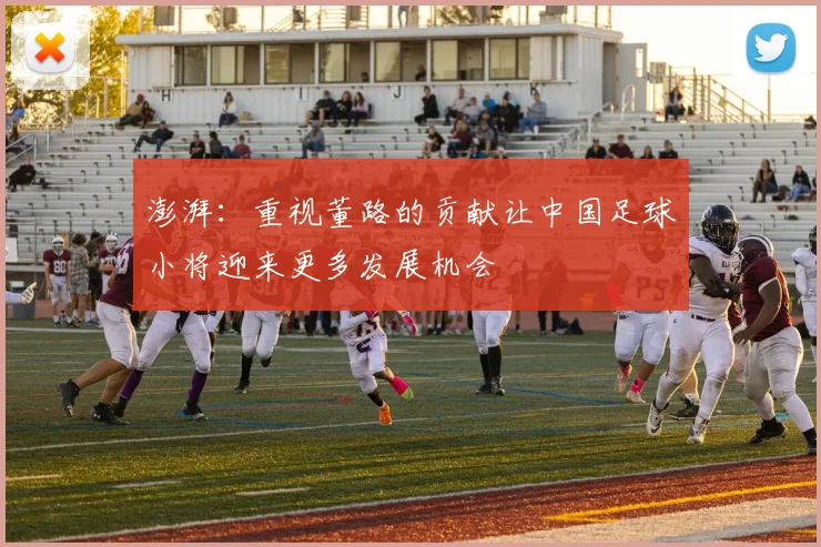 澎湃：重视董路的贡献让中国足球小将迎来更多发展机会
