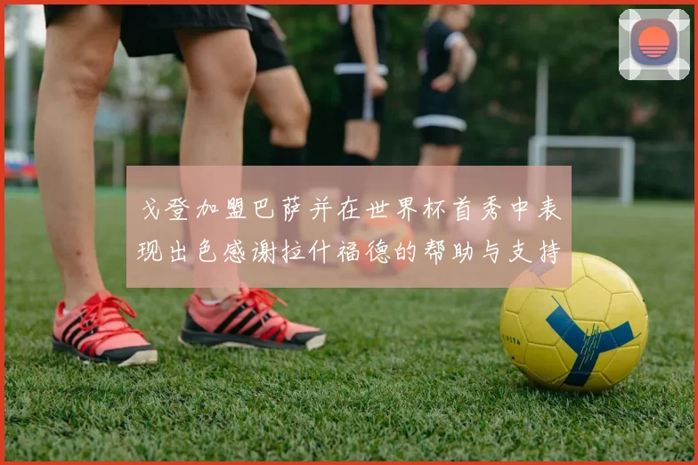戈登加盟巴萨并在世界杯首秀中表现出色感谢拉什福德的帮助与支持