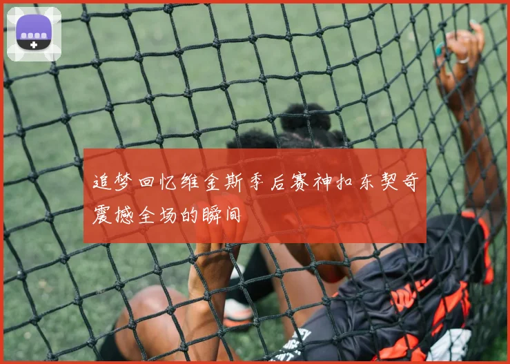 追梦回忆维金斯季后赛神扣东契奇震撼全场的瞬间