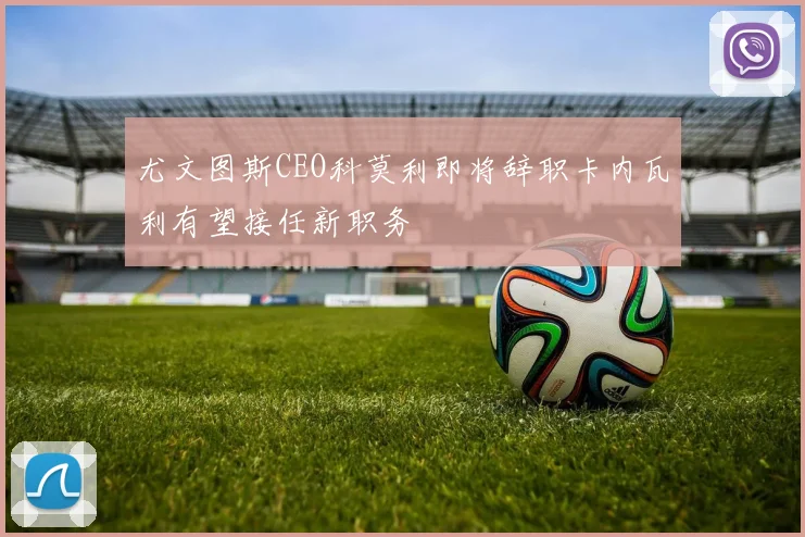 尤文图斯CEO科莫利即将辞职卡内瓦利有望接任新职务
