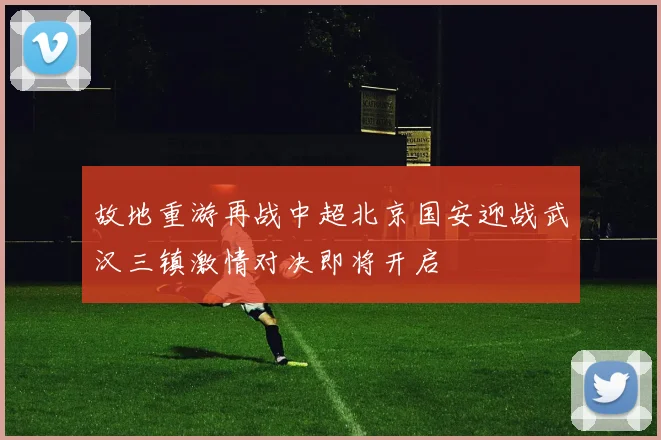 故地重游再战中超北京国安迎战武汉三镇激情对决即将开启