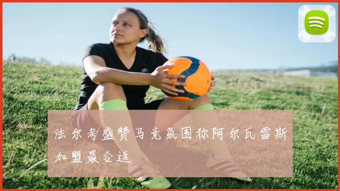 法尔考盛赞马竞氛围称阿尔瓦雷斯加盟最合适