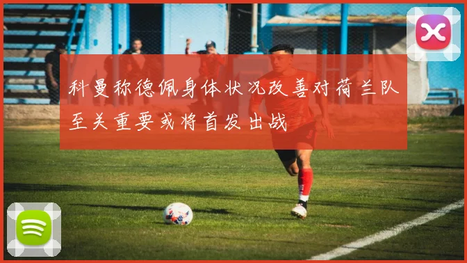 科曼称德佩身体状况改善对荷兰队至关重要或将首发出战