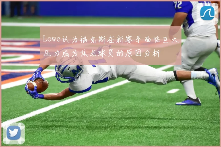 Lowe认为福克斯在新赛季面临巨大压力成为焦点球员的原因分析