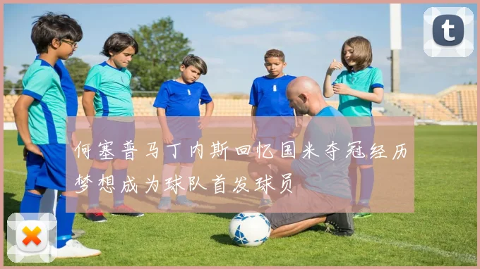 何塞普马丁内斯回忆国米夺冠经历梦想成为球队首发球员