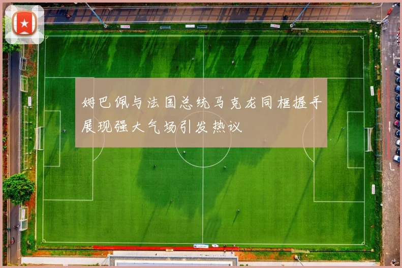 姆巴佩与法国总统马克龙同框握手展现强大气场引发热议