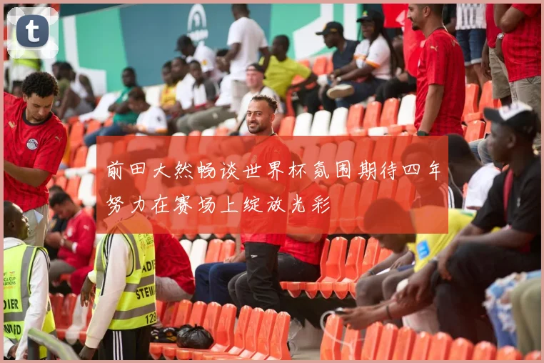 前田大然畅谈世界杯氛围期待四年努力在赛场上绽放光彩