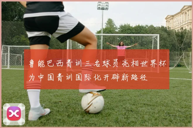 鲁能巴西青训三名球员亮相世界杯为中国青训国际化开辟新路径