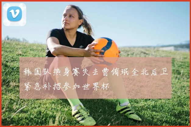 韩国队热身赛失去曹侑珉全北后卫紧急补招参加世界杯