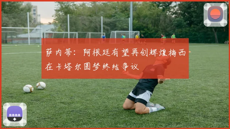 萨内蒂：阿根廷有望再创辉煌梅西在卡塔尔圆梦终结争议