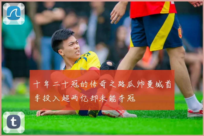 十年二十冠的传奇之路瓜帅曼城首季投入超两亿却未能夺冠