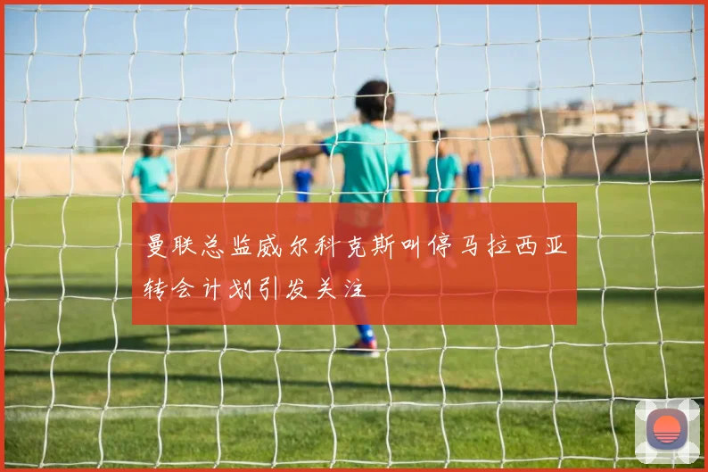 曼联总监威尔科克斯叫停马拉西亚转会计划引发关注
